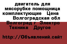 двигатель для мясорубке помощница комплектующие › Цена ­ 600 - Волгоградская обл., Волгоград г. Электро-Техника » Другое   